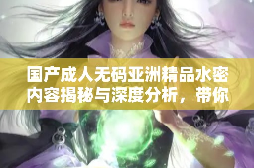 国产成人无码亚洲精品水密内容揭秘与深度分析，带你了解更多内幕信息