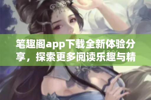 笔趣阁app下载全新体验分享，探索更多阅读乐趣与精彩内容