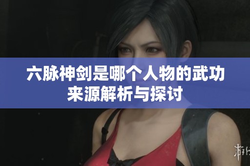 六脉神剑是哪个人物的武功来源解析与探讨