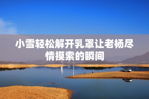 小雪轻松解开乳罩让老杨尽情摸索的瞬间