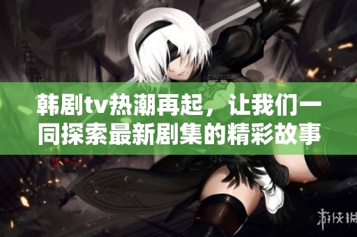 韩剧tv热潮再起，让我们一同探索最新剧集的精彩故事与魅力
