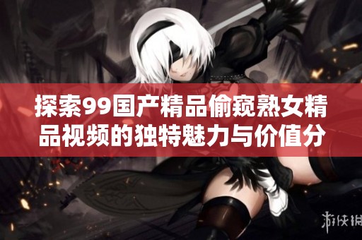 探索99国产精品偷窥熟女精品视频的独特魅力与价值分析