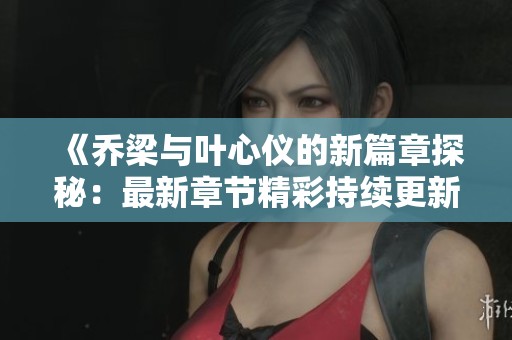 《乔梁与叶心仪的新篇章探秘：最新章节精彩持续更新》