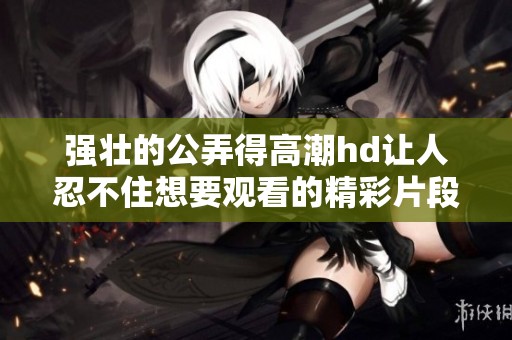 强壮的公弄得高潮hd让人忍不住想要观看的精彩片段