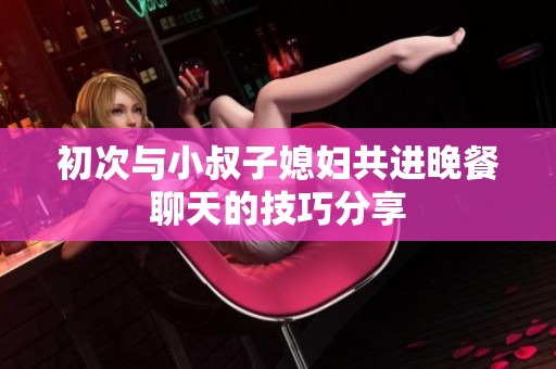 初次与小叔子媳妇共进晚餐聊天的技巧分享