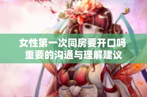 女性第一次同房要开口吗 重要的沟通与理解建议