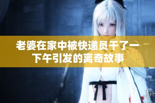 老婆在家中被快递员干了一下午引发的离奇故事