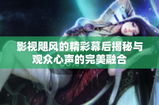 影视飓风的精彩幕后揭秘与观众心声的完美融合