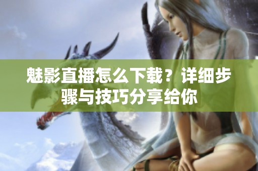 魅影直播怎么下载？详细步骤与技巧分享给你
