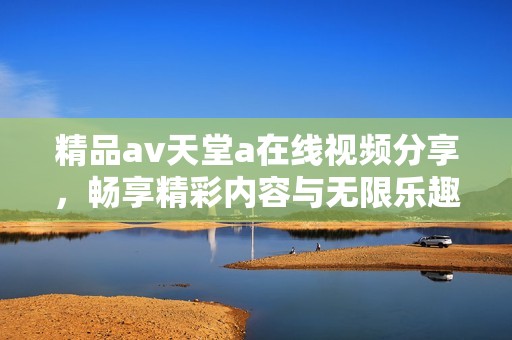 精品av天堂a在线视频分享，畅享精彩内容与无限乐趣
