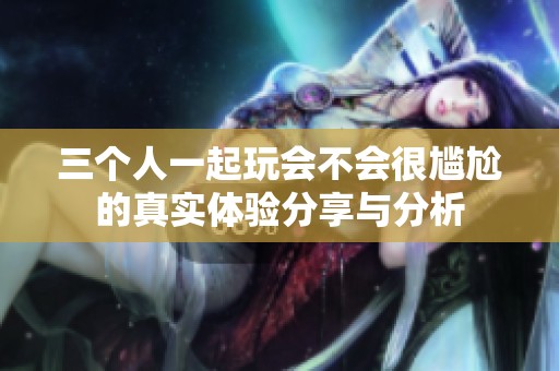 三个人一起玩会不会很尴尬的真实体验分享与分析
