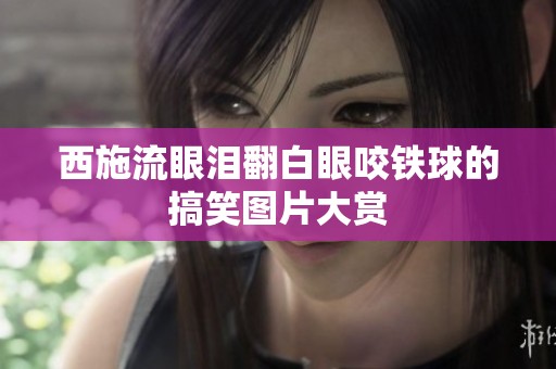 西施流眼泪翻白眼咬铁球的搞笑图片大赏