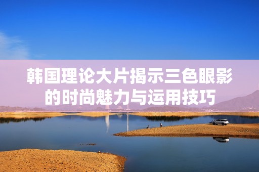 韩国理论大片揭示三色眼影的时尚魅力与运用技巧