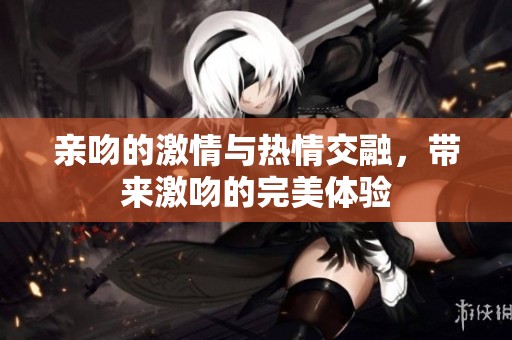 亲吻的激情与热情交融，带来激吻的完美体验