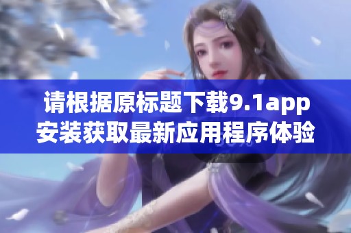 请根据原标题下载9.1app安装获取最新应用程序体验与功能介绍