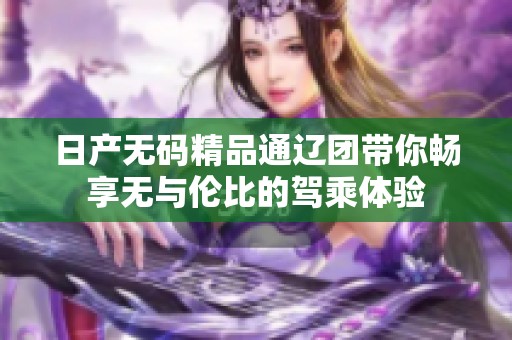 日产无码精品通辽团带你畅享无与伦比的驾乘体验