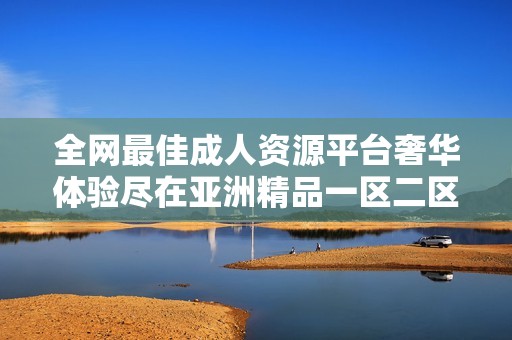 全网最佳成人资源平台奢华体验尽在亚洲精品一区二区三区在线