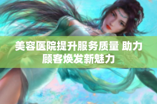 美容医院提升服务质量 助力顾客焕发新魅力