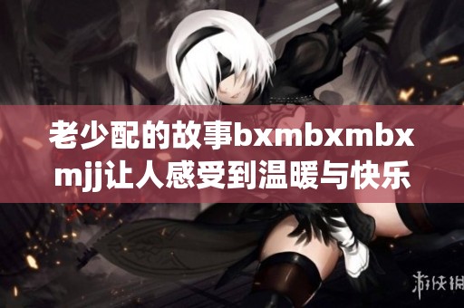 老少配的故事bxmbxmbxmjj让人感受到温暖与快乐时光