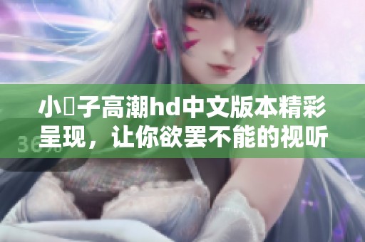 小峓子高潮hd中文版本精彩呈现，让你欲罢不能的视听享受