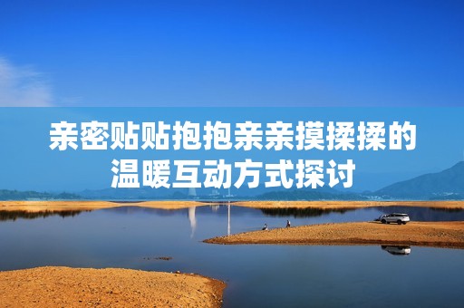 亲密贴贴抱抱亲亲摸揉揉的温暖互动方式探讨