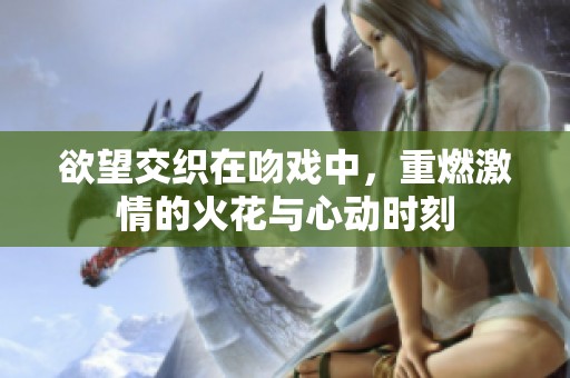 欲望交织在吻戏中，重燃激情的火花与心动时刻