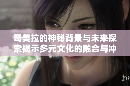 奇美拉的神秘背景与未来探索揭示多元文化的融合与冲突