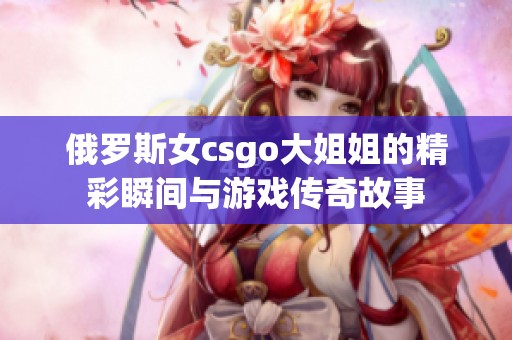 俄罗斯女csgo大姐姐的精彩瞬间与游戏传奇故事
