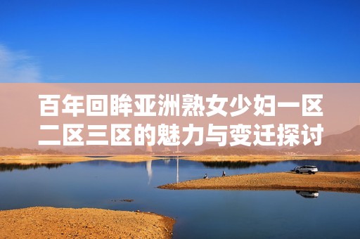 百年回眸亚洲熟女少妇一区二区三区的魅力与变迁探讨