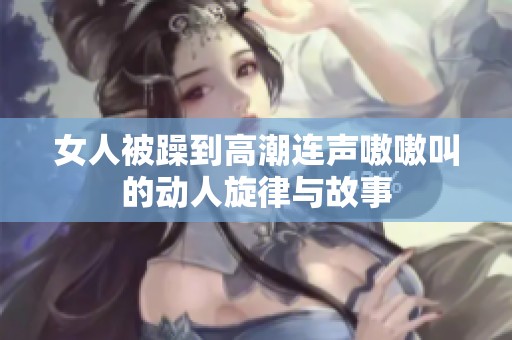 女人被躁到高潮连声嗷嗷叫的动人旋律与故事