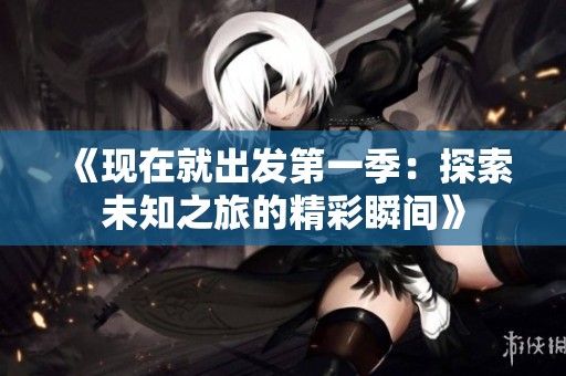 《现在就出发第一季：探索未知之旅的精彩瞬间》
