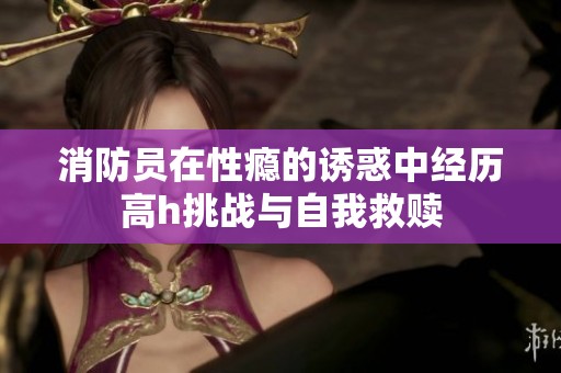 消防员在性瘾的诱惑中经历高h挑战与自我救赎