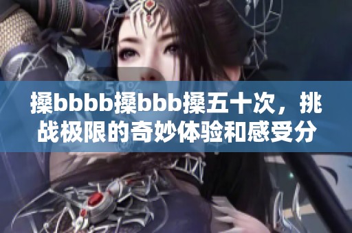 搡bbbb搡bbb搡五十次，挑战极限的奇妙体验和感受分享