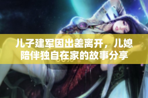 儿子建军因出差离开，儿媳陪伴独自在家的故事分享