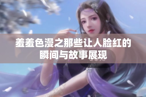 羞羞色漫之那些让人脸红的瞬间与故事展现