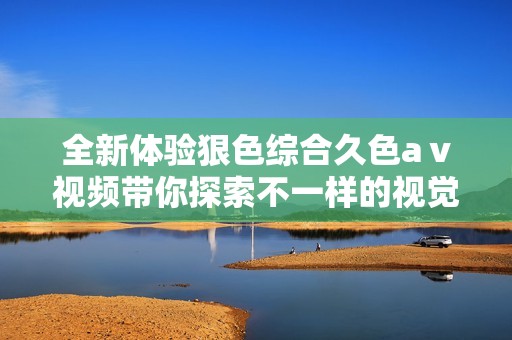 全新体验狠色综合久色aⅴ视频带你探索不一样的视觉享受