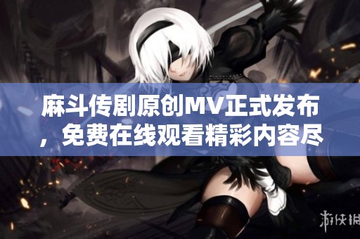 麻斗传剧原创MV正式发布，免费在线观看精彩内容尽在这里
