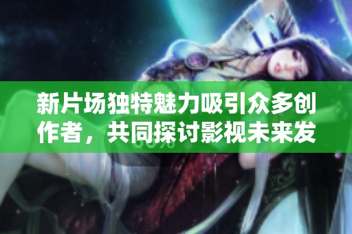新片场独特魅力吸引众多创作者，共同探讨影视未来发展方向