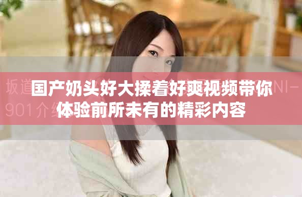 国产奶头好大揉着好爽视频带你体验前所未有的精彩内容