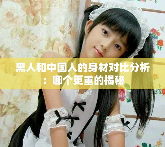 黑人和中国人的身材对比分析：哪个更重的揭秘