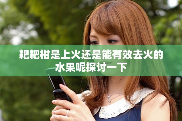 耙耙柑是上火还是能有效去火的水果呢探讨一下