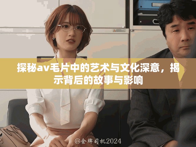 探秘av毛片中的艺术与文化深意，揭示背后的故事与影响