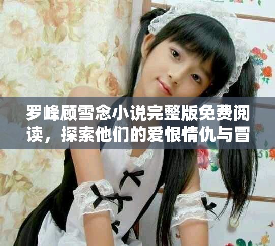 罗峰顾雪念小说完整版免费阅读，探索他们的爱恨情仇与冒险旅程