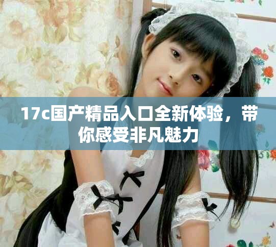 17c国产精品入口全新体验，带你感受非凡魅力