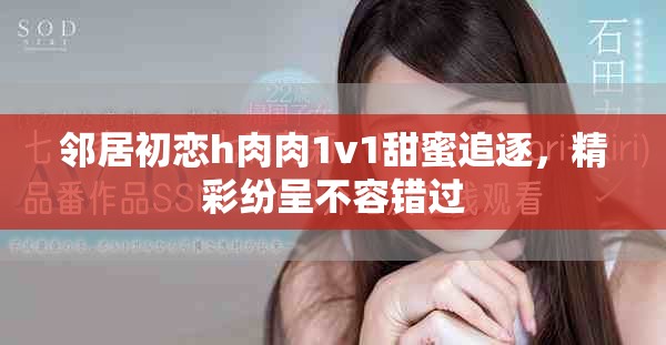 邻居初恋h肉肉1v1甜蜜追逐，精彩纷呈不容错过
