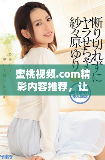 蜜桃视频.com精彩内容推荐，让你畅享无限乐趣与精彩体验