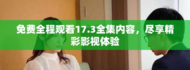 免费全程观看17.3全集内容，尽享精彩影视体验