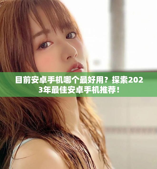 目前安卓手机哪个最好用？探索2023年最佳安卓手机推荐！