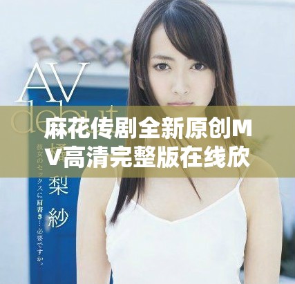 麻花传剧全新原创MV高清完整版在线欣赏与观看方法分享