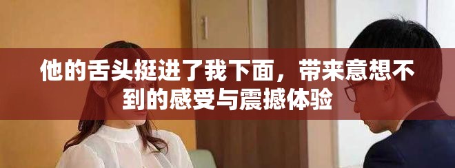 他的舌头挺进了我下面，带来意想不到的感受与震撼体验
